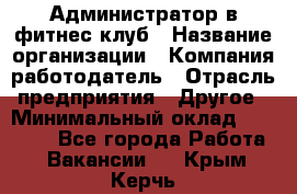 Администратор в фитнес-клуб › Название организации ­ Компания-работодатель › Отрасль предприятия ­ Другое › Минимальный оклад ­ 18 000 - Все города Работа » Вакансии   . Крым,Керчь